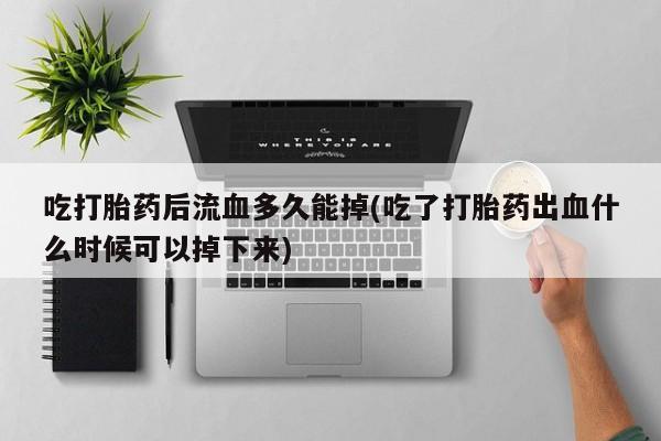 流产药微信买在线下单吃打胎药后流血多久能掉(吃了打胎药出血什么时候可以掉下来)