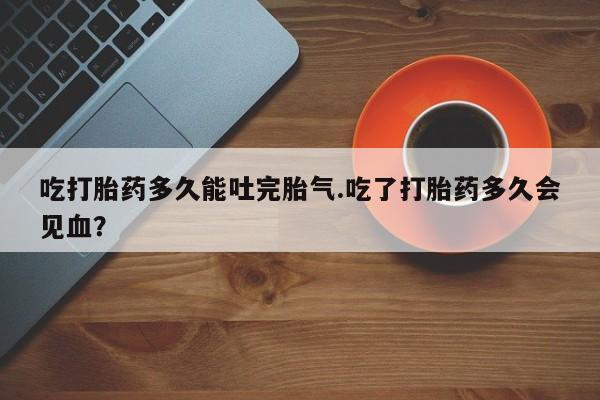 流产药微信买在线下单吃打胎药多久能吐完胎气.吃了打胎药多久会见血？
