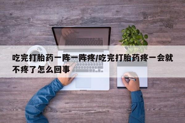 流产药微信买在线下单吃完打胎药一阵一阵疼/吃完打胎药疼一会就不疼了怎么回事