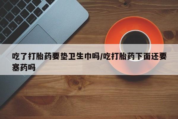 流产药微信买在线下单吃了打胎药要垫卫生巾吗/吃打胎药下面还要塞药吗