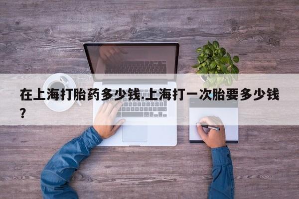 流产药微信买在线下单在上海打胎药多少钱.上海打一次胎要多少钱？