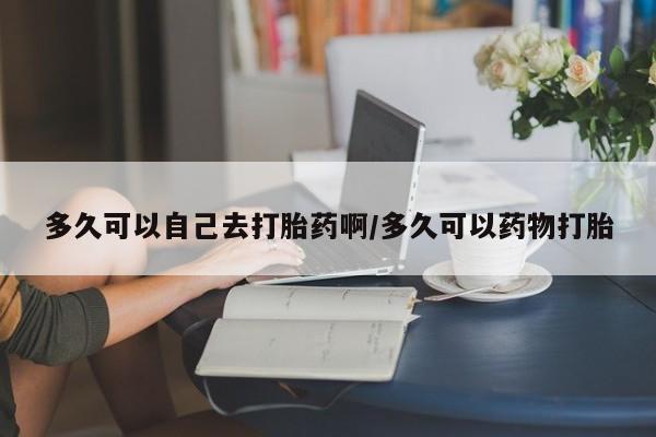 流产药微信买在线下单多久可以自己去打胎药啊/多久可以药物打胎