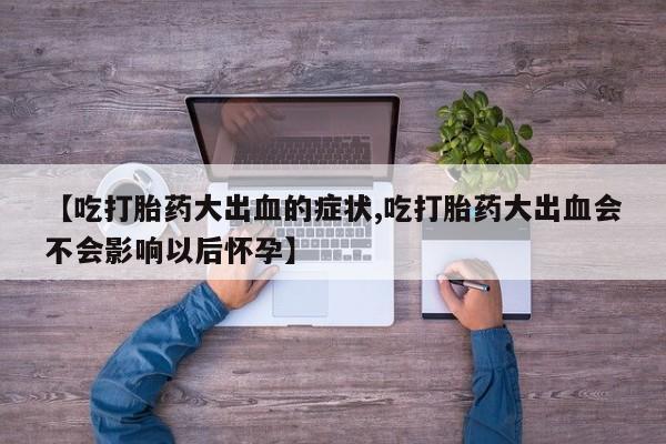 流产药微信买在线下单【吃打胎药大出血的症状,吃打胎药大出血会不会影响以后怀孕】