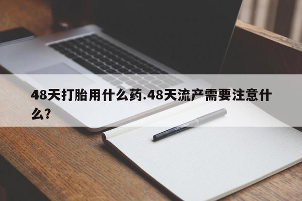 流产药微信买在线下单48天打胎用什么药.48天流产需要注意什么？