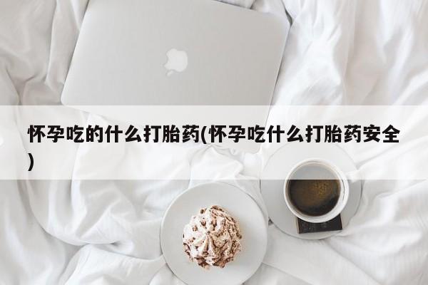 流产药微信买在线下单怀孕吃的什么打胎药(怀孕吃什么打胎药安全)