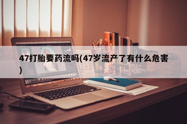 流产药微信买在线下单47打胎要药流吗(47岁流产了有什么危害)