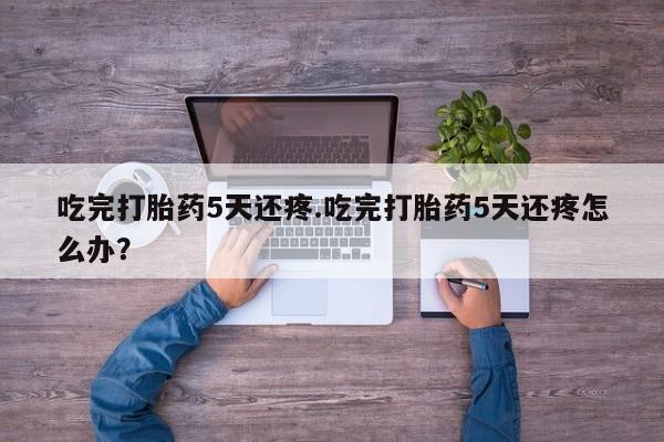 流产药微信买在线下单吃完打胎药5天还疼.吃完打胎药5天还疼怎么办？