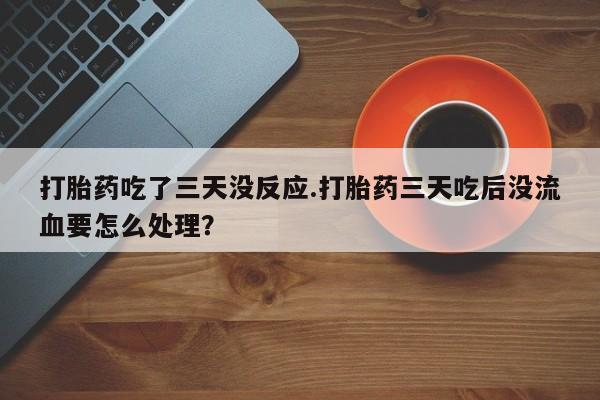流产药微信买在线下单打胎药吃了三天没反应.打胎药三天吃后没流血要怎么处理?