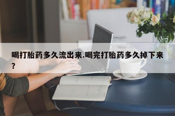 流产药微信买在线下单喝打胎药多久流出来.喝完打胎药多久掉下来？