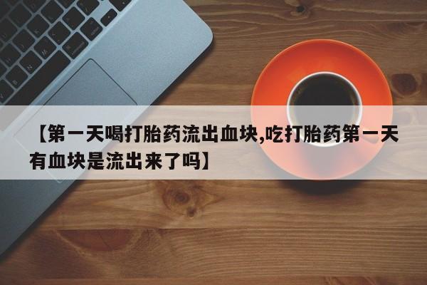 流产药微信买在线下单【第一天喝打胎药流出血块,吃打胎药第一天有血块是流出来了吗】