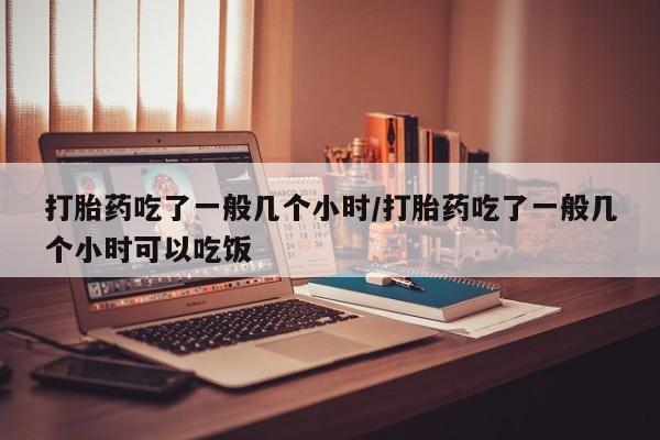 流产药微信买在线下单打胎药吃了一般几个小时/打胎药吃了一般几个小时可以吃饭