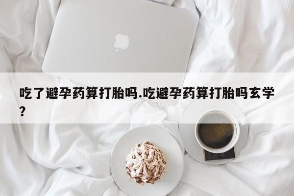 流产药微信买在线下单吃了避孕药算打胎吗.吃避孕药算打胎吗玄学？