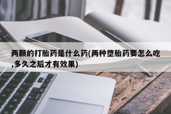 流产药微信买在线下单两颗的打胎药是什么药(两种堕胎药要怎么吃,多久之后才有效果)