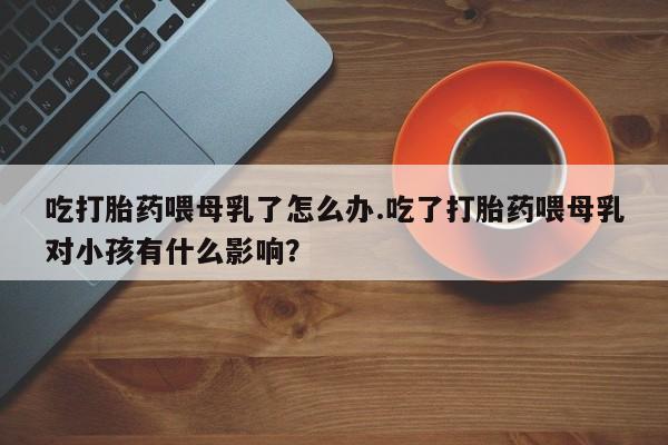 流产药微信买在线下单吃打胎药喂母乳了怎么办.吃了打胎药喂母乳对小孩有什么影响？