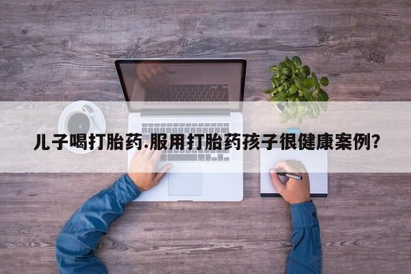 流产药微信买在线下单儿子喝打胎药.服用打胎药孩子很健康案例？
