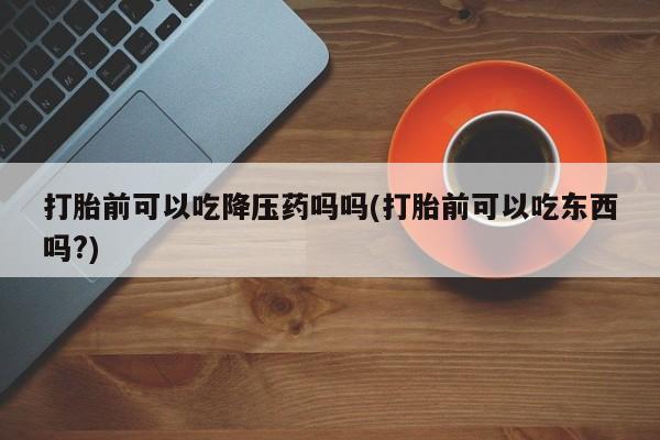 流产药微信买在线下单打胎前可以吃降压药吗吗(打胎前可以吃东西吗?)