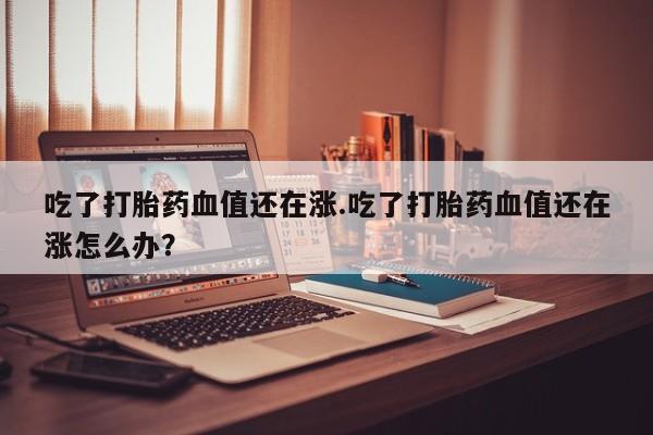 流产药微信买在线下单吃了打胎药血值还在涨.吃了打胎药血值还在涨怎么办？