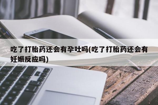 流产药微信买在线下单吃了打胎药还会有孕吐吗(吃了打胎药还会有妊娠反应吗)