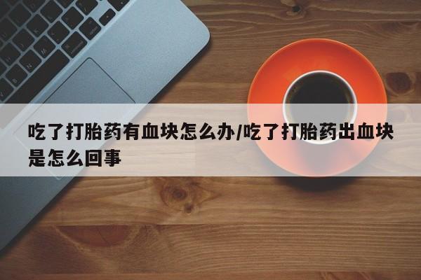 流产药微信买在线下单吃了打胎药有血块怎么办/吃了打胎药出血块是怎么回事