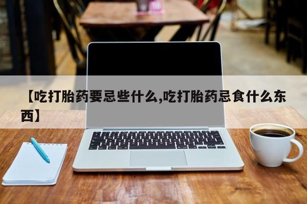 流产药微信买在线下单【吃打胎药要忌些什么,吃打胎药忌食什么东西】
