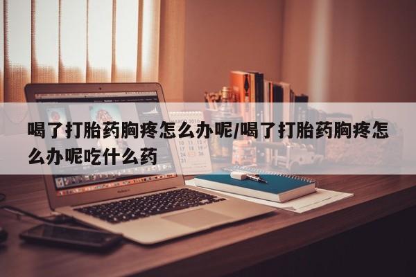 流产药微信买在线下单喝了打胎药胸疼怎么办呢/喝了打胎药胸疼怎么办呢吃什么药