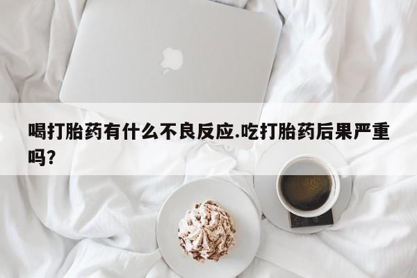 流产药微信买在线下单喝打胎药有什么不良反应.吃打胎药后果严重吗?