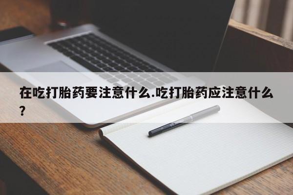 流产药微信买在线下单在吃打胎药要注意什么.吃打胎药应注意什么？