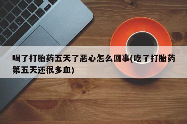 流产药微信买在线下单喝了打胎药五天了恶心怎么回事(吃了打胎药第五天还很多血)