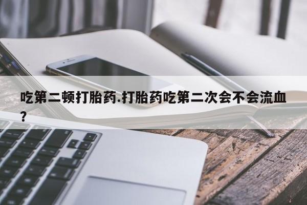流产药微信买在线下单吃第二顿打胎药.打胎药吃第二次会不会流血？