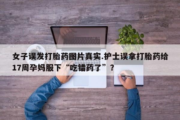 流产药微信买在线下单女子误发打胎药图片真实.护士误拿打胎药给17周孕妈服下“吃错药了”？