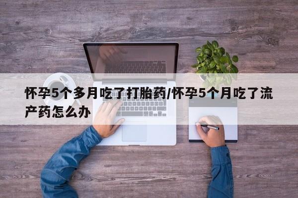 流产药微信买在线下单怀孕5个多月吃了打胎药/怀孕5个月吃了流产药怎么办
