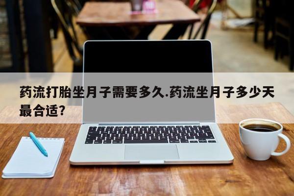 流产药微信买在线下单药流打胎坐月子需要多久.药流坐月子多少天最合适？