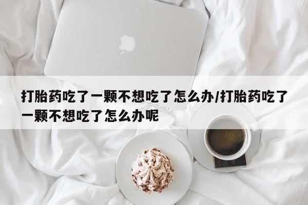 流产药微信买在线下单打胎药吃了一颗不想吃了怎么办/打胎药吃了一颗不想吃了怎么办呢