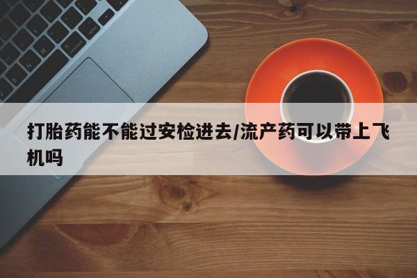 流产药微信买在线下单打胎药能不能过安检进去/流产药可以带上飞机吗
