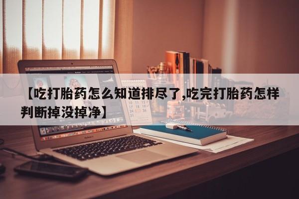 流产药微信买在线下单【吃打胎药怎么知道排尽了,吃完打胎药怎样判断掉没掉净】