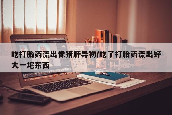 流产药微信买在线下单吃打胎药流出像猪肝异物/吃了打胎药流出好大一坨东西