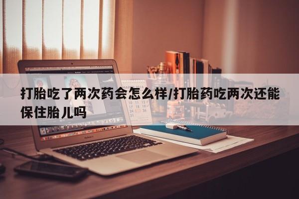 流产药微信买在线下单打胎吃了两次药会怎么样/打胎药吃两次还能保住胎儿吗