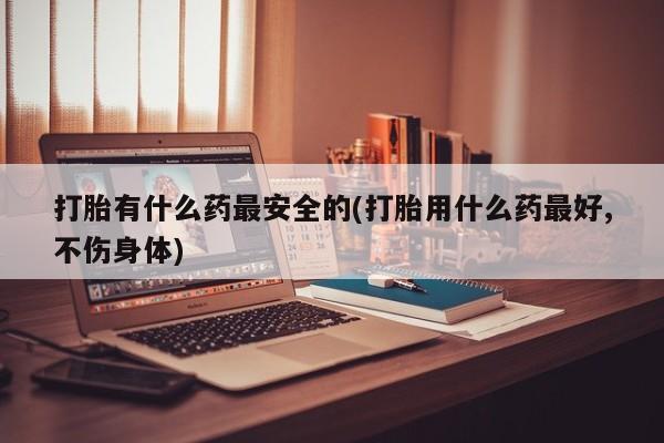 流产药微信买在线下单打胎有什么药最安全的(打胎用什么药最好,不伤身体)