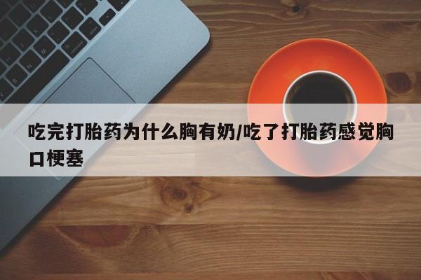 流产药微信买在线下单吃完打胎药为什么胸有奶/吃了打胎药感觉胸口梗塞
