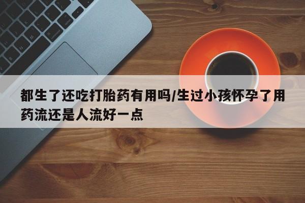 流产药微信买在线下单都生了还吃打胎药有用吗/生过小孩怀孕了用药流还是人流好一点