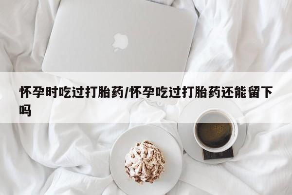 流产药微信买在线下单怀孕时吃过打胎药/怀孕吃过打胎药还能留下吗