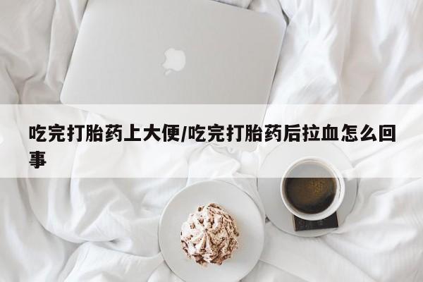 流产药微信买在线下单吃完打胎药上大便/吃完打胎药后拉血怎么回事