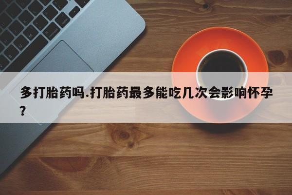 流产药微信买在线下单多打胎药吗.打胎药最多能吃几次会影响怀孕？