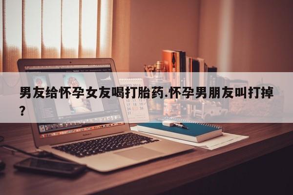 流产药微信买在线下单男友给怀孕女友喝打胎药.怀孕男朋友叫打掉？