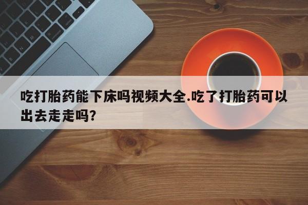 流产药微信买在线下单吃打胎药能下床吗视频大全.吃了打胎药可以出去走走吗？