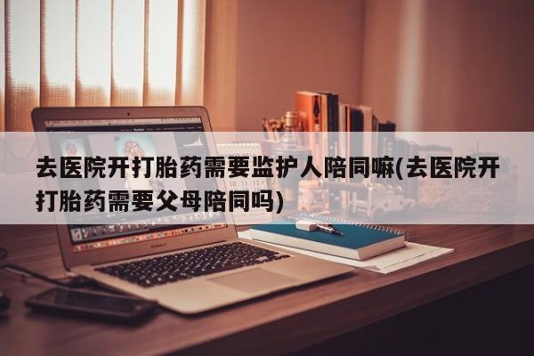 流产药微信买在线下单去医院开打胎药需要监护人陪同嘛(去医院开打胎药需要父母陪同吗)