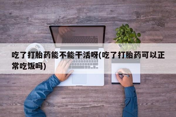流产药微信买在线下单吃了打胎药能不能干活呀(吃了打胎药可以正常吃饭吗)