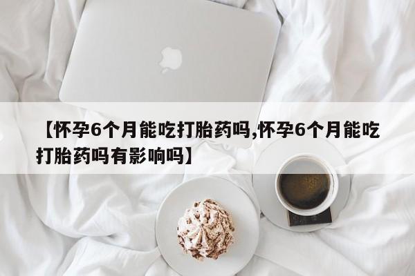 流产药微信买在线下单【怀孕6个月能吃打胎药吗,怀孕6个月能吃打胎药吗有影响吗】
