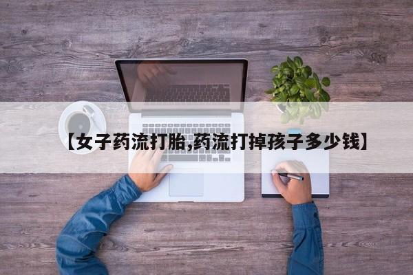 流产药微信买在线下单【女子药流打胎,药流打掉孩子多少钱】
