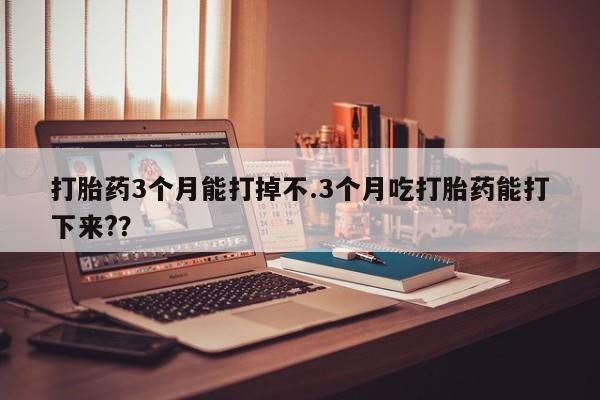 流产药微信买在线下单打胎药3个月能打掉不.3个月吃打胎药能打下来?？